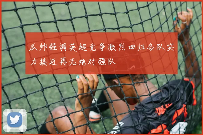 瓜帅强调英超竞争激烈回归各队实力接近再无绝对强队