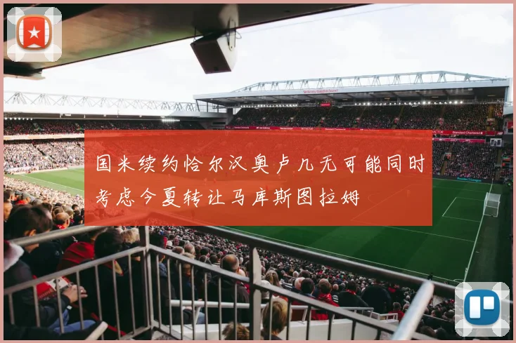 国米续约恰尔汉奥卢几无可能同时考虑今夏转让马库斯图拉姆