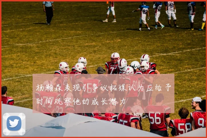 杨瀚森表现引争议拓媒认为应给予时间观察他的成长潜力