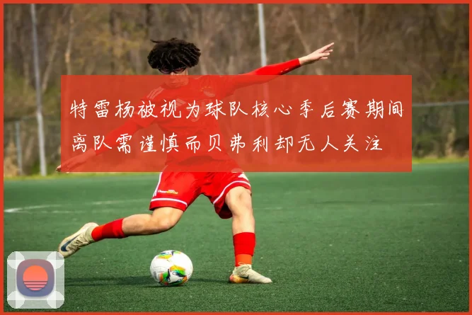 特雷杨被视为球队核心季后赛期间离队需谨慎而贝弗利却无人关注