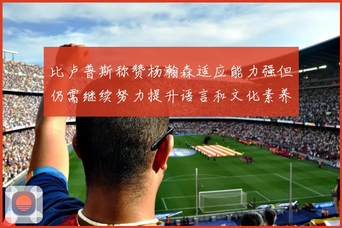 比卢普斯称赞杨瀚森适应能力强但仍需继续努力提升语言和文化素养