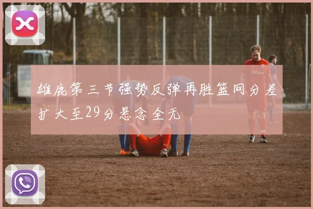 雄鹿第三节强势反弹再胜篮网分差扩大至29分悬念全无