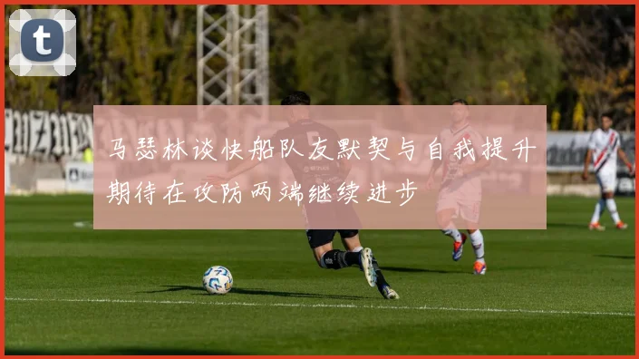 马瑟林谈快船队友默契与自我提升期待在攻防两端继续进步
