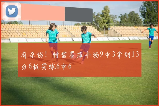 有杀伤！特雷墨菲半场9中3拿到13分6板罚球6中6