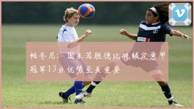 帕齐尼：国米若胜德比将锁定意甲冠军13分优势至关重要