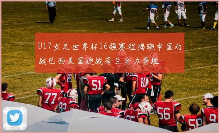 U17女足世界杯16强赛程揭晓中国对战巴西美国迎战荷兰全力争胜