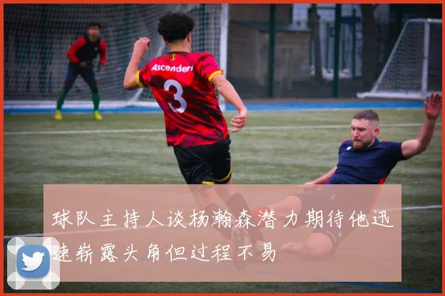 球队主持人谈杨瀚森潜力期待他迅速崭露头角但过程不易