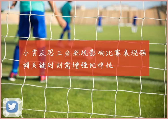 小贾反思三分犯规影响比赛表现强调关键时刻需增强纪律性