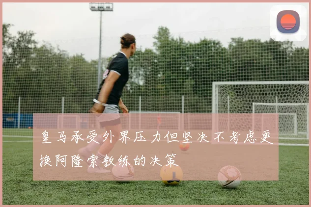 皇马承受外界压力但坚决不考虑更换阿隆索教练的决策