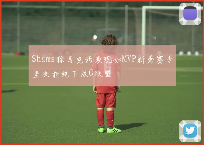 Shams称马克西表现如MVP新秀赛季坚决拒绝下放G联盟