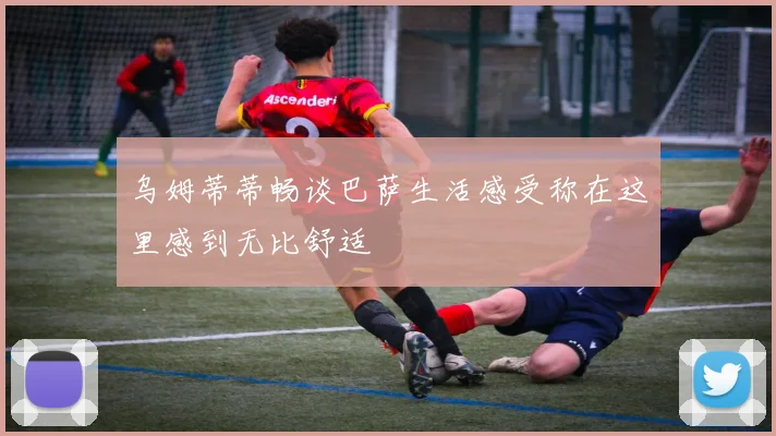 乌姆蒂蒂畅谈巴萨生活感受称在这里感到无比舒适