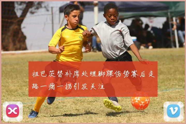 祖巴茨替补席处理脚踝伤势赛后走路一瘸一拐引发关注