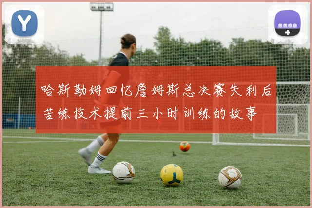 哈斯勒姆回忆詹姆斯总决赛失利后苦练技术提前三小时训练的故事