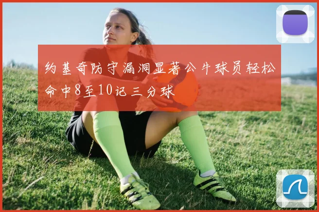 约基奇防守漏洞显著公牛球员轻松命中8至10记三分球