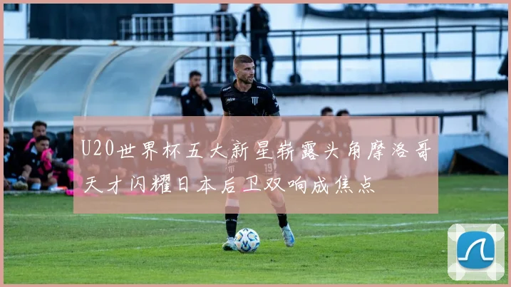 U20世界杯五大新星崭露头角摩洛哥天才闪耀日本后卫双响成焦点