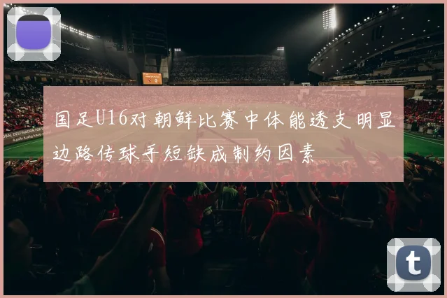 国足U16对朝鲜比赛中体能透支明显边路传球手短缺成制约因素