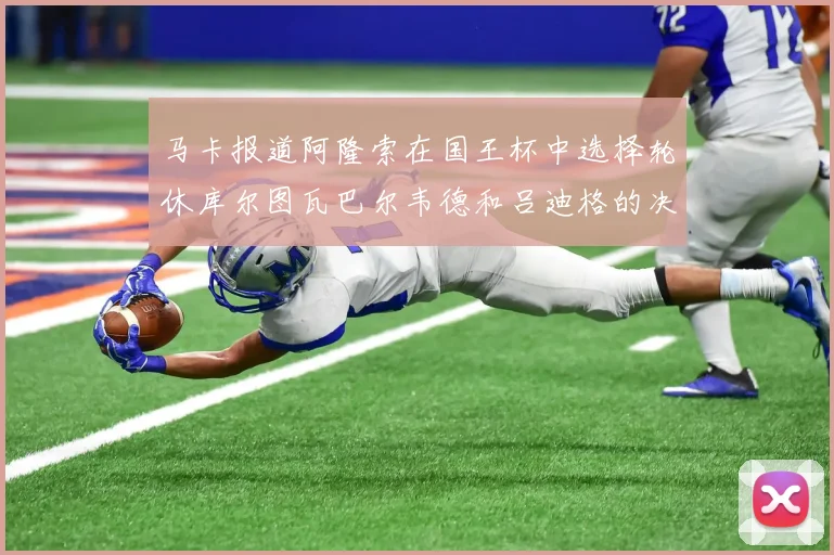 马卡报道阿隆索在国王杯中选择轮休库尔图瓦巴尔韦德和吕迪格的决定
