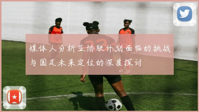 媒体人分析亚协联计划面临的挑战与国足未来定位的深度探讨