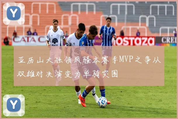 亚历山大独领风骚本赛季MVP之争从双雄对决演变为单骑突围