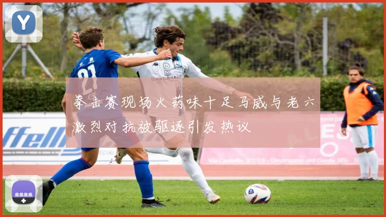 拳击赛现场火药味十足马威与老六激烈对抗被驱逐引发热议