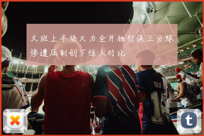文班上半场火力全开独行侠三分球惨遭压制创下惊人对比