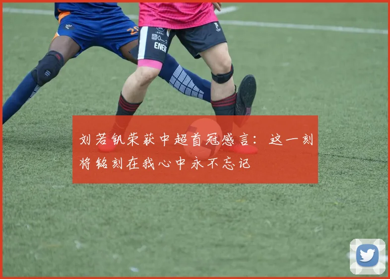 刘若钒荣获中超首冠感言：这一刻将铭刻在我心中永不忘记