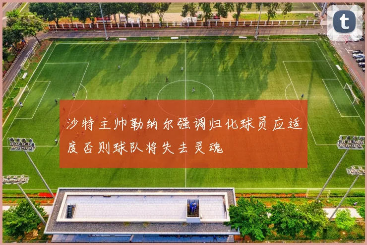 沙特主帅勒纳尔强调归化球员应适度否则球队将失去灵魂