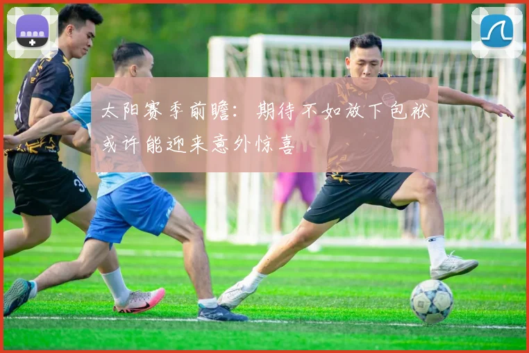太阳赛季前瞻：期待不如放下包袱或许能迎来意外惊喜