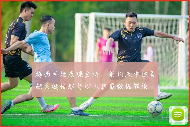 梅西半场表现分析：射门未中但贡献关键传球与过人拦截数据解读