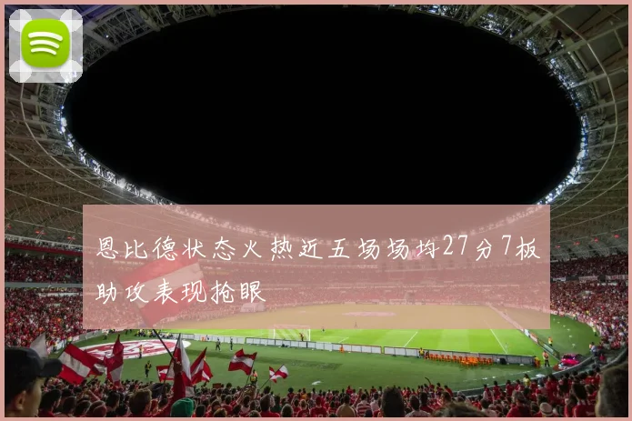 恩比德状态火热近五场场均27分7板助攻表现抢眼