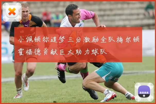 小佩顿称追梦三分激励全队梅尔顿霍福德贡献巨大助力球队