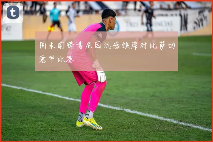 国米前锋博尼因流感缺席对比萨的意甲比赛