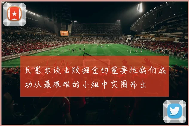 瓦塞尔谈击败掘金的重要性我们成功从最艰难的小组中突围而出