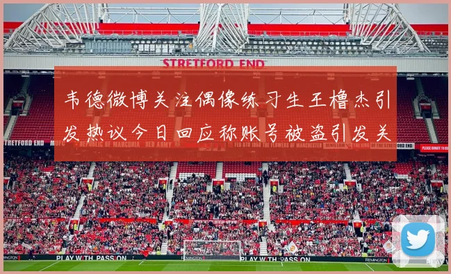 韦德微博关注偶像练习生王橹杰引发热议今日回应称账号被盗引发关注