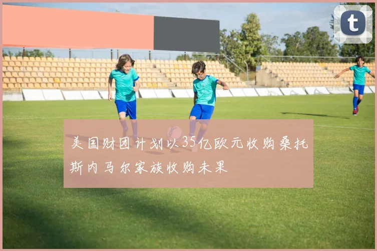 美国财团计划以35亿欧元收购桑托斯内马尔家族收购未果