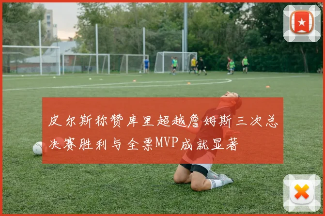 皮尔斯称赞库里超越詹姆斯三次总决赛胜利与全票MVP成就显著