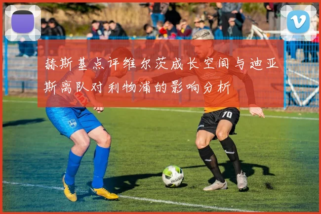 赫斯基点评维尔茨成长空间与迪亚斯离队对利物浦的影响分析