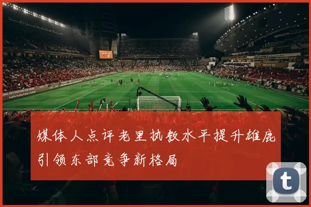 媒体人点评老里执教水平提升雄鹿引领东部竞争新格局