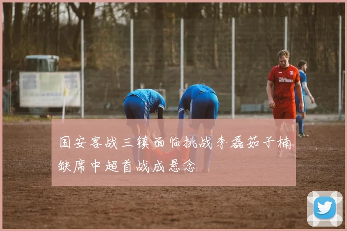 国安客战三镇面临挑战李磊茹子楠缺席中超首战成悬念
