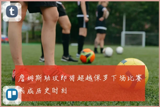 詹姆斯助攻即将超越保罗下场比赛或成历史时刻