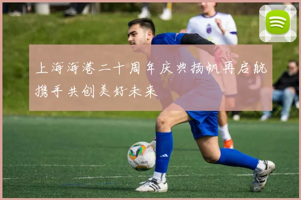 上海海港二十周年庆典扬帆再启航携手共创美好未来