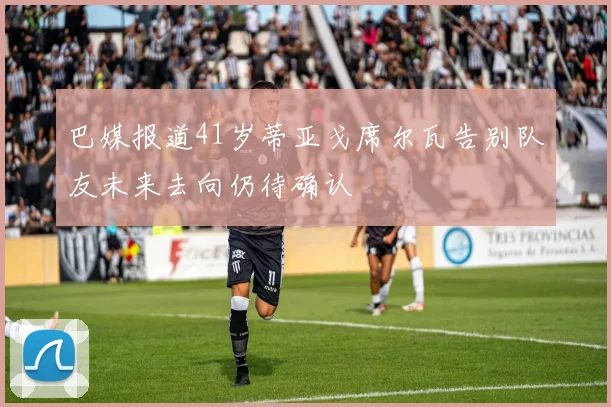 巴媒报道41岁蒂亚戈席尔瓦告别队友未来去向仍待确认