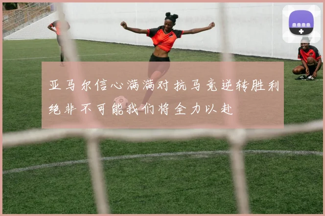 亚马尔信心满满对抗马竞逆转胜利绝非不可能我们将全力以赴