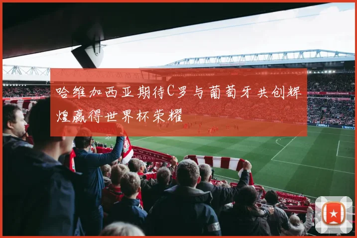 哈维加西亚期待C罗与葡萄牙共创辉煌赢得世界杯荣耀