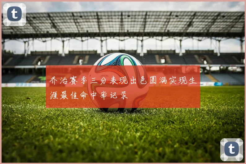 乔治赛季三分表现出色圆满实现生涯最佳命中率记录