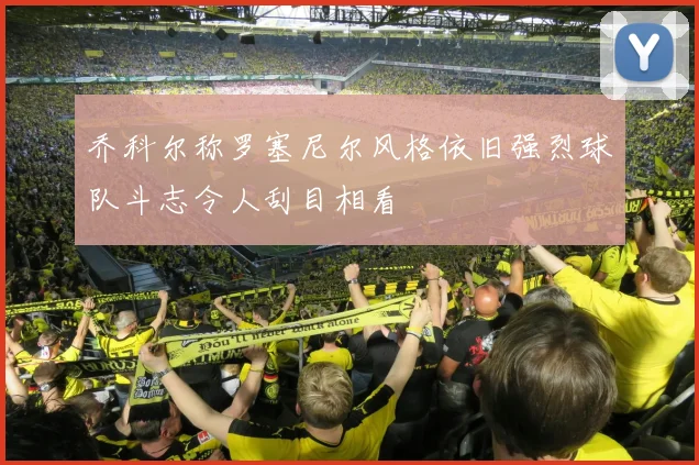 乔科尔称罗塞尼尔风格依旧强烈球队斗志令人刮目相看