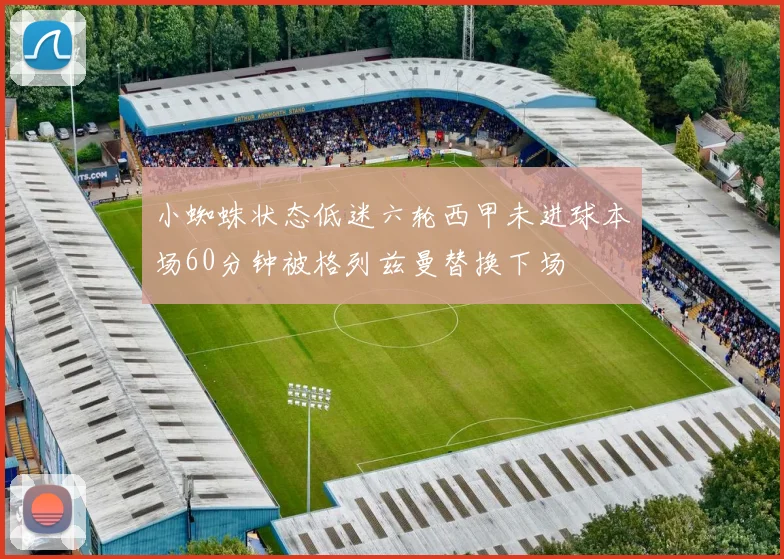 小蜘蛛状态低迷六轮西甲未进球本场60分钟被格列兹曼替换下场