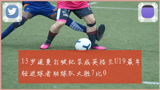 15岁道曼打破纪录成英格兰U19最年轻进球者助球队大胜7比0