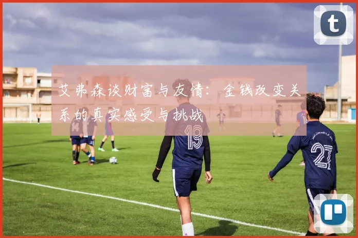 艾弗森谈财富与友情：金钱改变关系的真实感受与挑战