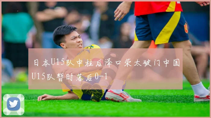 日本U15队中柱后泽口荣太破门中国U15队暂时落后0-1